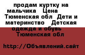 продам куртку на мальчика › Цена ­ 700 - Тюменская обл. Дети и материнство » Детская одежда и обувь   . Тюменская обл.